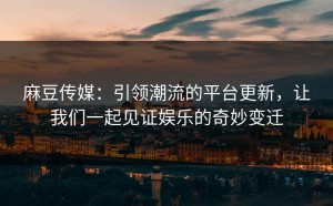 麻豆传媒：引领潮流的平台更新，让我们一起见证娱乐的奇妙变迁