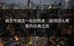 麻豆传媒这一轮的热度：值得回头再看的经典之选
