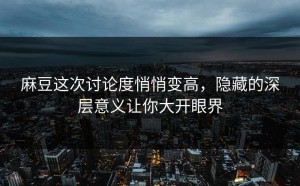 麻豆这次讨论度悄悄变高，隐藏的深层意义让你大开眼界