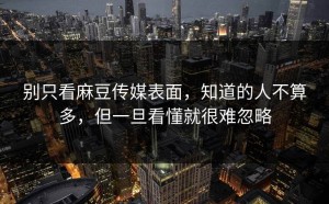 别只看麻豆传媒表面，知道的人不算多，但一旦看懂就很难忽略