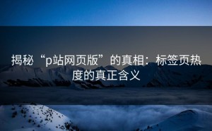 揭秘“p站网页版”的真相：标签页热度的真正含义