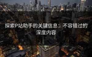 探索P站助手的关键信息：不容错过的深度内容