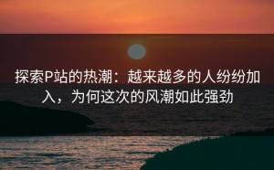 探索P站的热潮：越来越多的人纷纷加入，为何这次的风潮如此强劲