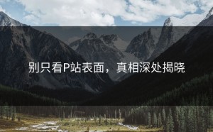 别只看P站表面，真相深处揭晓