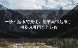 一条不起眼的变化，把节奏带起来了：探秘麻豆国产的热度