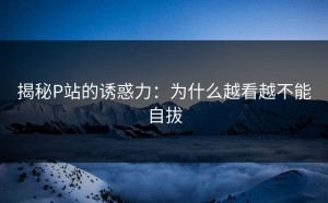 揭秘P站的诱惑力：为什么越看越不能自拔