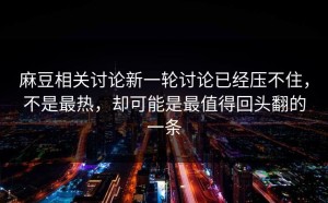 麻豆相关讨论新一轮讨论已经压不住，不是最热，却可能是最值得回头翻的一条