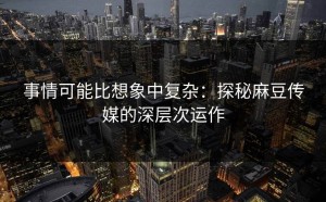 事情可能比想象中复杂：探秘麻豆传媒的深层次运作