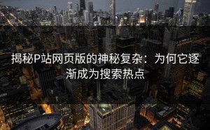 揭秘P站网页版的神秘复杂：为何它逐渐成为搜索热点