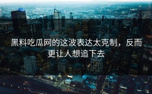 黑料吃瓜网的这波表达太克制，反而更让人想追下去