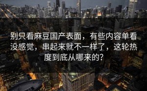 别只看麻豆国产表面，有些内容单看没感觉，串起来就不一样了，这轮热度到底从哪来的？
