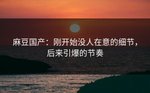 麻豆国产：刚开始没人在意的细节，后来引爆的节奏