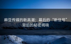 麻豆传媒的新高潮：幕后的“新信号”背后的秘密揭晓