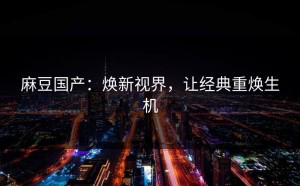 麻豆国产：焕新视界，让经典重焕生机