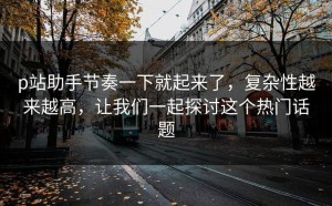 p站助手节奏一下就起来了，复杂性越来越高，让我们一起探讨这个热门话题