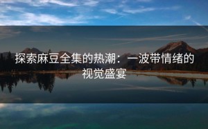探索麻豆全集的热潮：一波带情绪的视觉盛宴