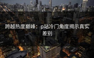跨越热度巅峰：p站冷门角度揭示真实差别