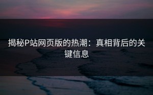 揭秘P站网页版的热潮：真相背后的关键信息