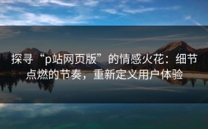 探寻“p站网页版”的情感火花：细节点燃的节奏，重新定义用户体验