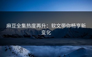 麻豆全集热度再升：软文带你畅享新变化