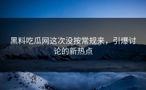 黑料吃瓜网这次没按常规来，引爆讨论的新热点