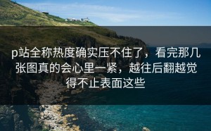 p站全称热度确实压不住了，看完那几张图真的会心里一紧，越往后翻越觉得不止表面这些