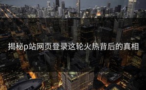 揭秘p站网页登录这轮火热背后的真相