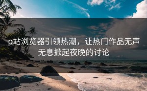 p站浏览器引领热潮，让热门作品无声无息掀起夜晚的讨论