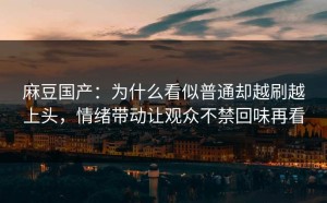 麻豆国产：为什么看似普通却越刷越上头，情绪带动让观众不禁回味再看