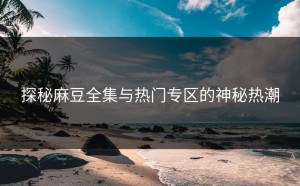 探秘麻豆全集与热门专区的神秘热潮