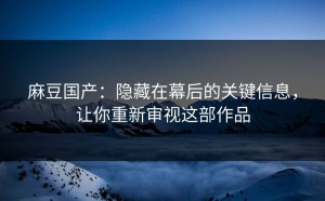 麻豆国产：隐藏在幕后的关键信息，让你重新审视这部作品