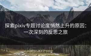 探索pixiv专题讨论度悄然上升的原因：一次深刻的反思之旅