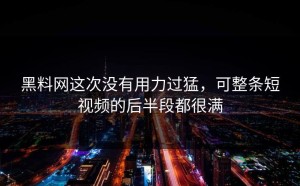 黑料网这次没有用力过猛，可整条短视频的后半段都很满