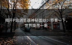 揭开P站浏览器神秘面纱：节奏一下，世界焕然一新