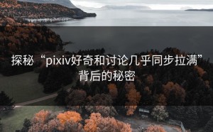 探秘“pixiv好奇和讨论几乎同步拉满”背后的秘密