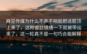 麻豆传媒为什么不声不响就把话题顶上来了，这种微妙情绪一下就被带出来了，这一轮真不是一句巧合能解释