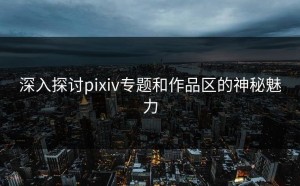 深入探讨pixiv专题和作品区的神秘魅力