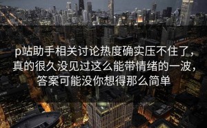 p站助手相关讨论热度确实压不住了，真的很久没见过这么能带情绪的一波，答案可能没你想得那么简单