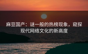 麻豆国产：谜一般的热榜现象，窥探现代网络文化的新高度