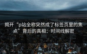 揭开“p站全称突然成了标签页里的焦点”背后的真相：时间线解密