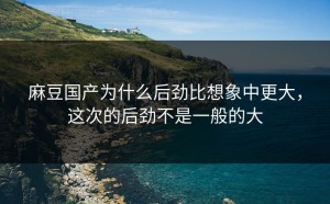 麻豆国产为什么后劲比想象中更大，这次的后劲不是一般的大