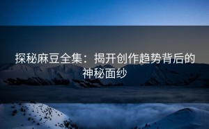 探秘麻豆全集：揭开创作趋势背后的神秘面纱