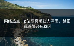 网络热点：p站网页版让人深思，越细看越像另有原因