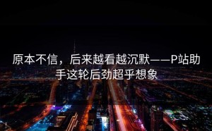 原本不信，后来越看越沉默——P站助手这轮后劲超乎想象