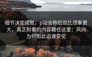 细节决定成败，p站全称后劲比想象更大，真正耐看的内容藏在这里：风向为何如此迅速变化