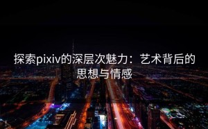 探索pixiv的深层次魅力：艺术背后的思想与情感