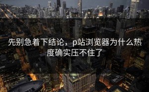 先别急着下结论，p站浏览器为什么热度确实压不住了