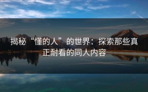 揭秘“懂的人”的世界：探索那些真正耐看的同人内容