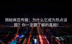 揭秘麻豆传媒：为什么它成为热点话题？你一定要了解的真相！