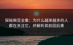 探秘麻豆全集：为什么越来越多的人都在关注它，并解析其前因后果